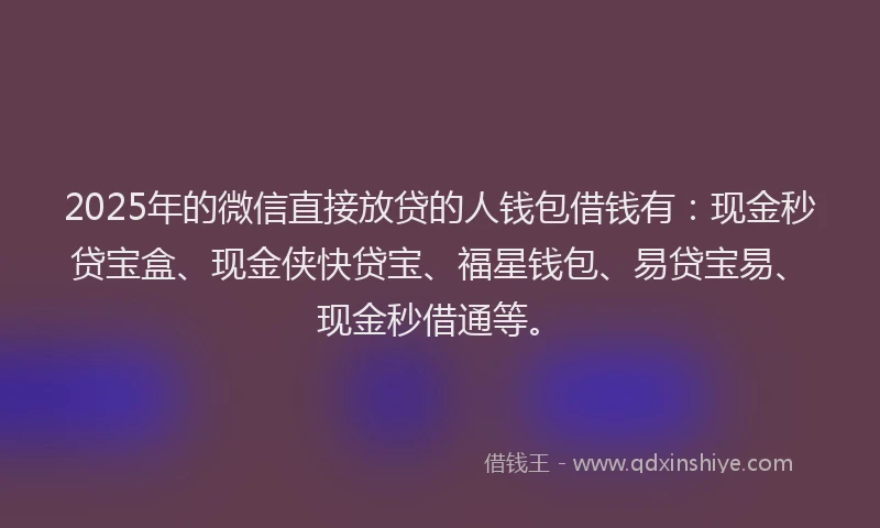 2025年的微信直接放贷的人钱包借钱有：现金秒贷宝盒、现金侠快贷宝、福星钱包、易贷宝易、现金秒借通等。