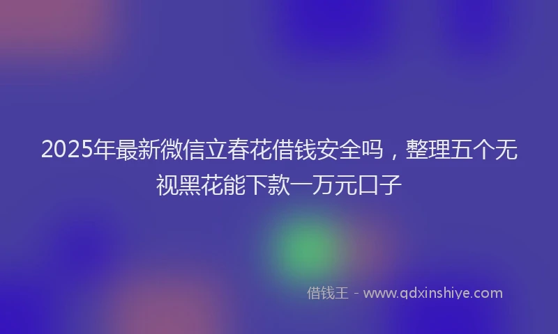 2025年最新微信立春花借钱安全吗，整理五个无视黑花能下款一万元口子