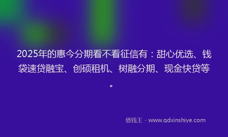 2025年的惠今分期看不看征信有：甜心优选、钱袋速贷融宝、创硕租机、树融分期、现金快贷等。