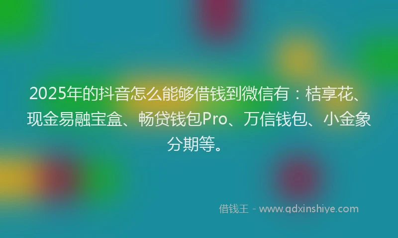 2025年的抖音怎么能够借钱到微信有：桔享花、现金易融宝盒、畅贷钱包Pro、万信钱包、小金象分期等。