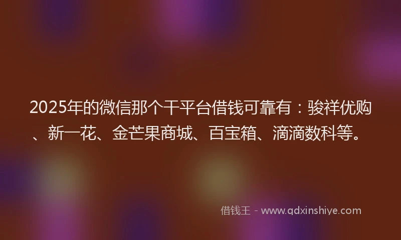 2025年的微信那个干平台借钱可靠有：骏祥优购、新一花、金芒果商城、百宝箱、滴滴数科等。