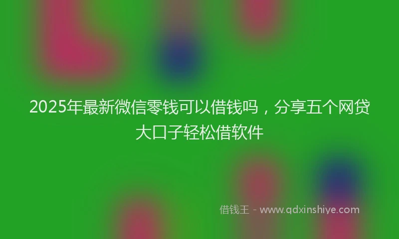 2025年最新微信零钱可以借钱吗，分享五个网贷大口子轻松借软件