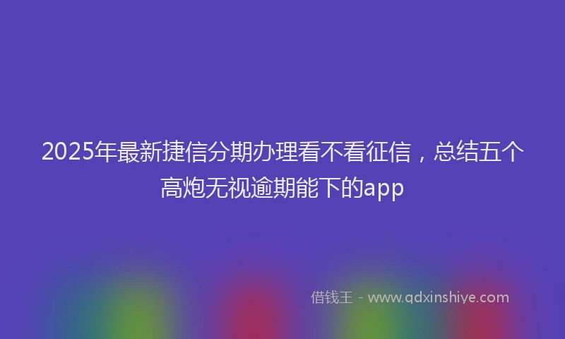 2025年最新捷信分期办理看不看征信，总结五个高炮无视逾期能下的app