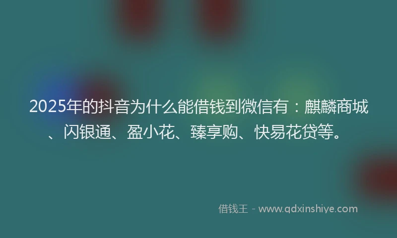 2025年的抖音为什么能借钱到微信有：麒麟商城、闪银通、盈小花、臻享购、快易花贷等。