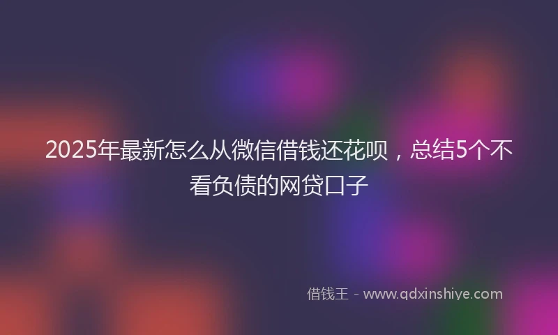 2025年最新怎么从微信借钱还花呗，总结5个不看负债的网贷口子