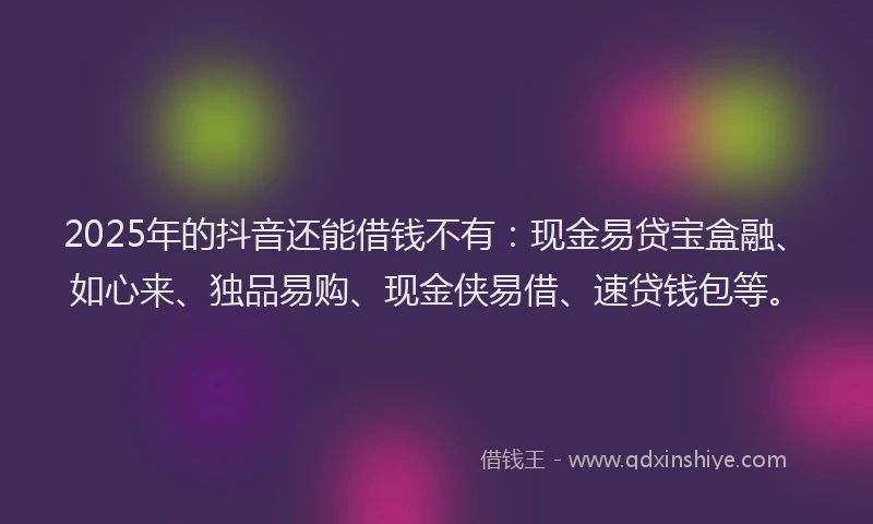 2025年的抖音还能借钱不有：现金易贷宝盒融、如心来、独品易购、现金侠易借、速贷钱包等。