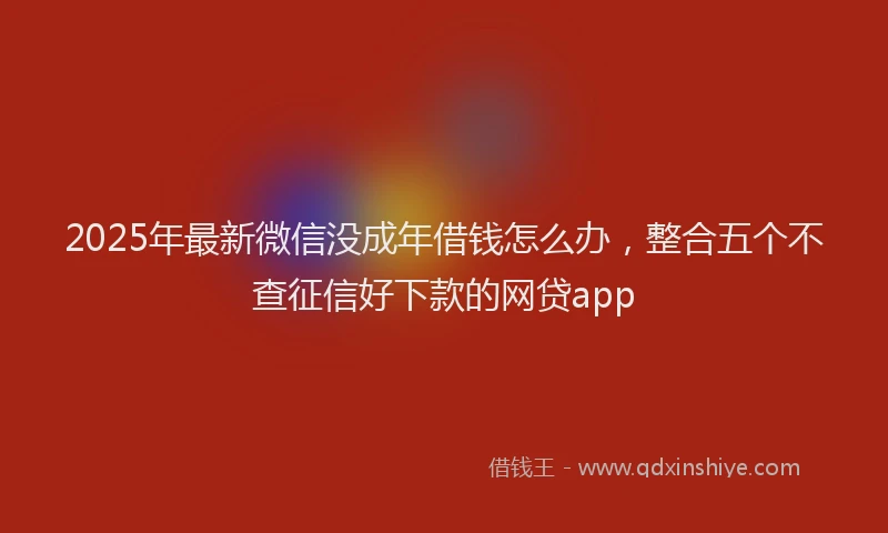2025年最新微信没成年借钱怎么办，整合五个不查征信好下款的网贷app
