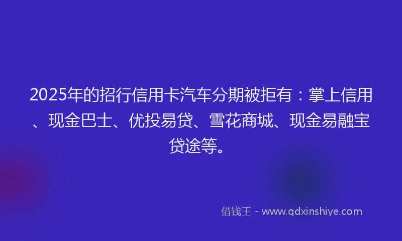 2025年的招行信用卡汽车分期被拒有：掌上信用、现金巴士、优投易贷、雪花商城、现金易融宝贷途等。