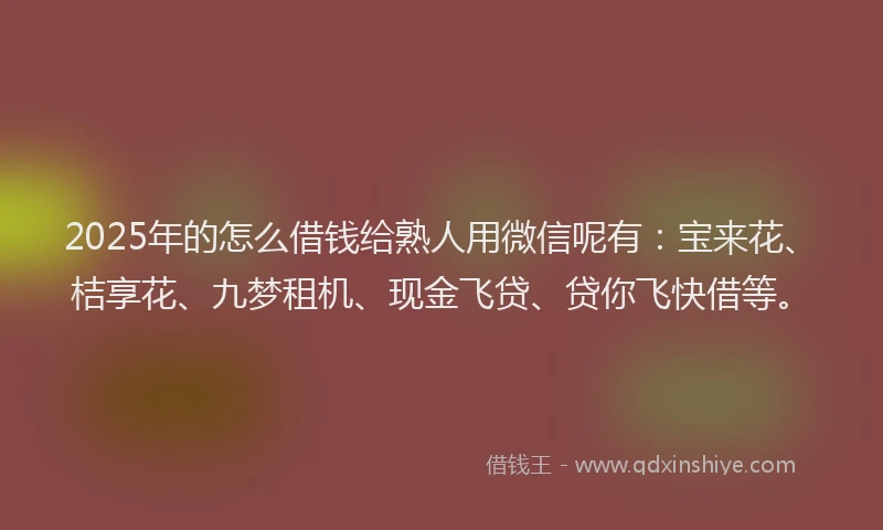 2025年的怎么借钱给熟人用微信呢有：宝来花、桔享花、九梦租机、现金飞贷、贷你飞快借等。