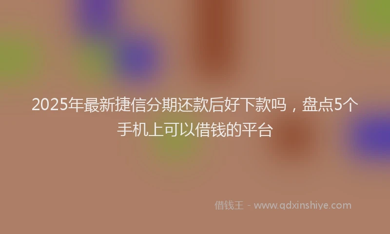 2025年最新捷信分期还款后好下款吗，盘点5个手机上可以借钱的平台
