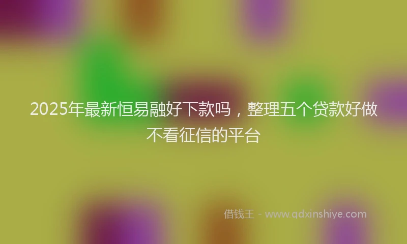 2025年最新恒易融好下款吗，整理五个贷款好做不看征信的平台