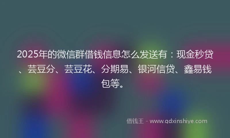 2025年的微信群借钱信息怎么发送有：现金秒贷、芸豆分、芸豆花、分期易、银河信贷、鑫易钱包等。