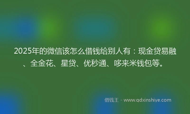 2025年的微信该怎么借钱给别人有：现金贷易融、全金花、星贷、优秒通、哆来米钱包等。
