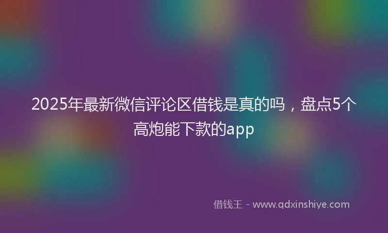 2025年最新微信评论区借钱是真的吗，盘点5个高炮能下款的app