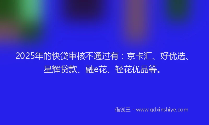 2025年的快贷审核不通过有：京卡汇、好优选、星辉贷款、融e花、轻花优品等。