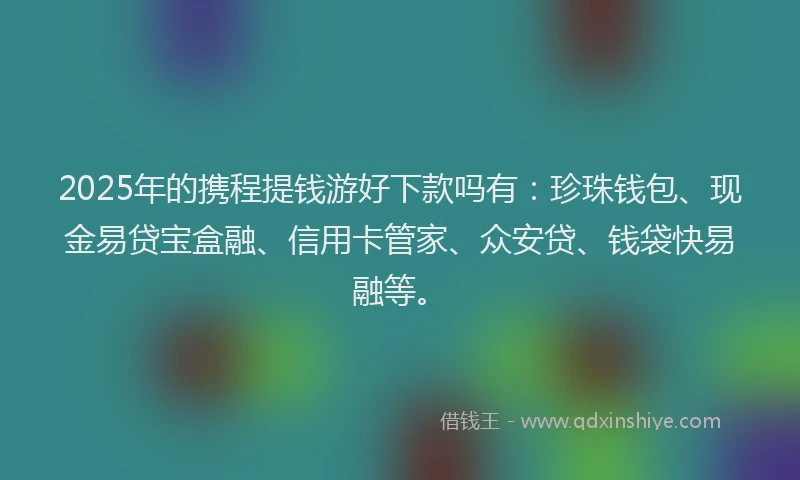 2025年的携程提钱游好下款吗有：珍珠钱包、现金易贷宝盒融、信用卡管家、众安贷、钱袋快易融等。