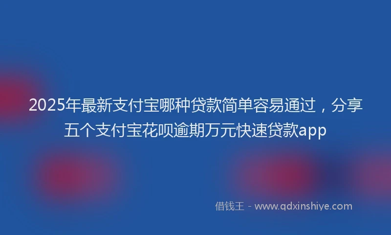 2025年最新支付宝哪种贷款简单容易通过，分享五个支付宝花呗逾期万元快速贷款app