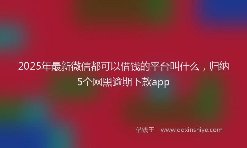 2025年最新微信都可以借钱的平台叫什么，归纳5个网黑逾期下款app
