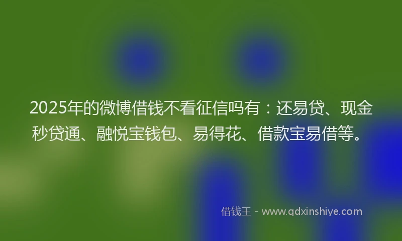 2025年的微博借钱不看征信吗有：还易贷、现金秒贷通、融悦宝钱包、易得花、借款宝易借等。