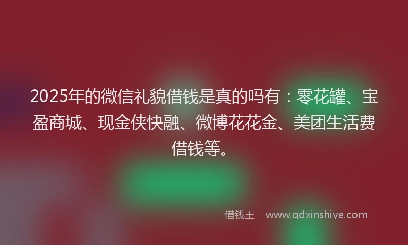 2025年的微信礼貌借钱是真的吗有：零花罐、宝盈商城、现金侠快融、微博花花金、美团生活费借钱等。