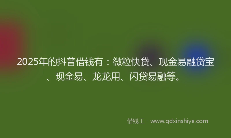 2025年的抖普借钱有：微粒快贷、现金易融贷宝、现金易、龙龙用、闪贷易融等。