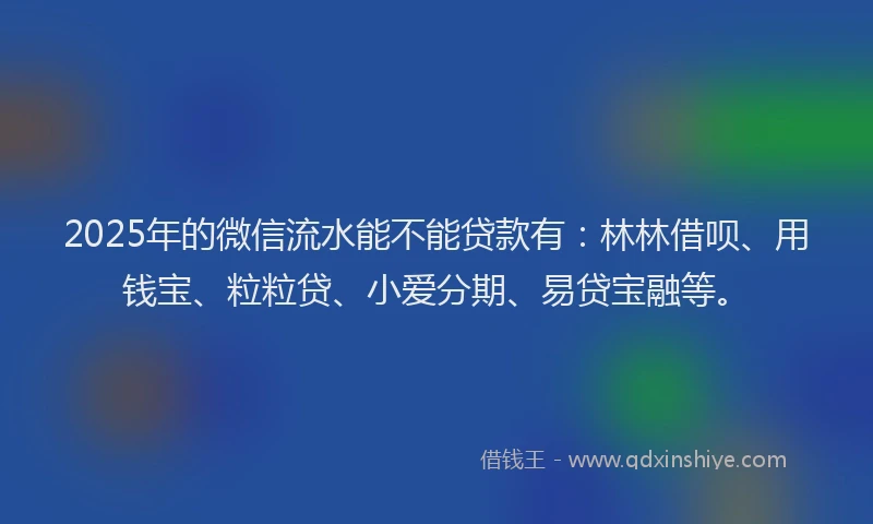2025年的微信流水能不能贷款有：林林借呗、用钱宝、粒粒贷、小爱分期、易贷宝融等。