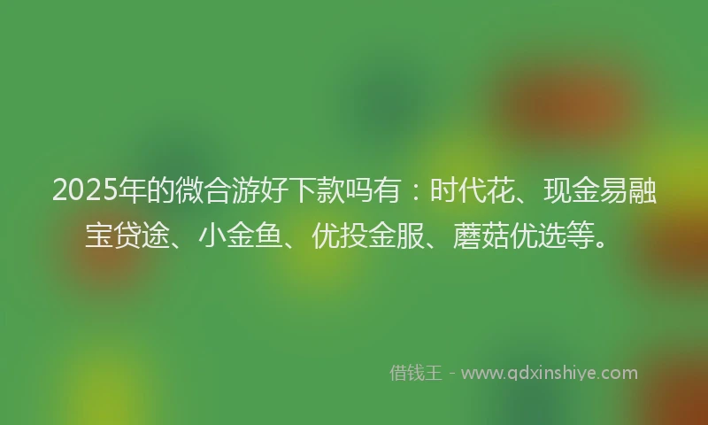 2025年的微合游好下款吗有：时代花、现金易融宝贷途、小金鱼、优投金服、蘑菇优选等。