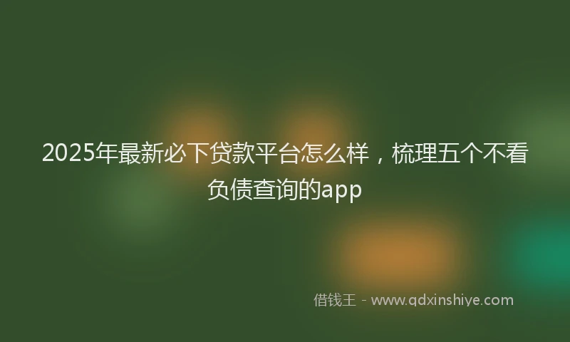2025年最新必下贷款平台怎么样，梳理五个不看负债查询的app