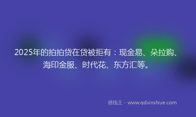 2025年的拍拍贷在贷被拒有：现金易、朵拉购、海印金服、时代花、东方汇等。