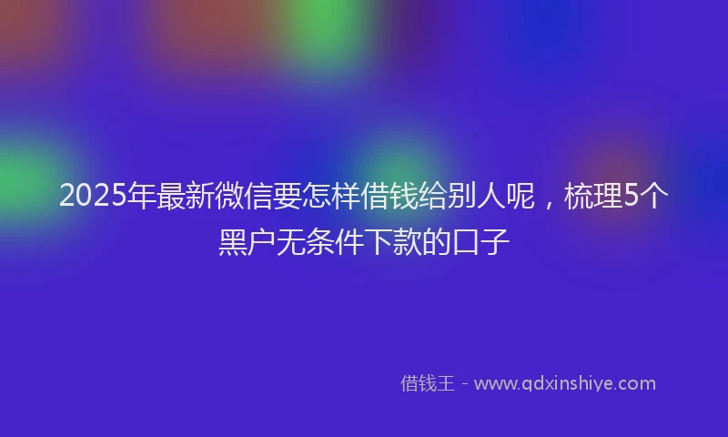 2025年最新微信要怎样借钱给别人呢，梳理5个黑户无条件下款的口子