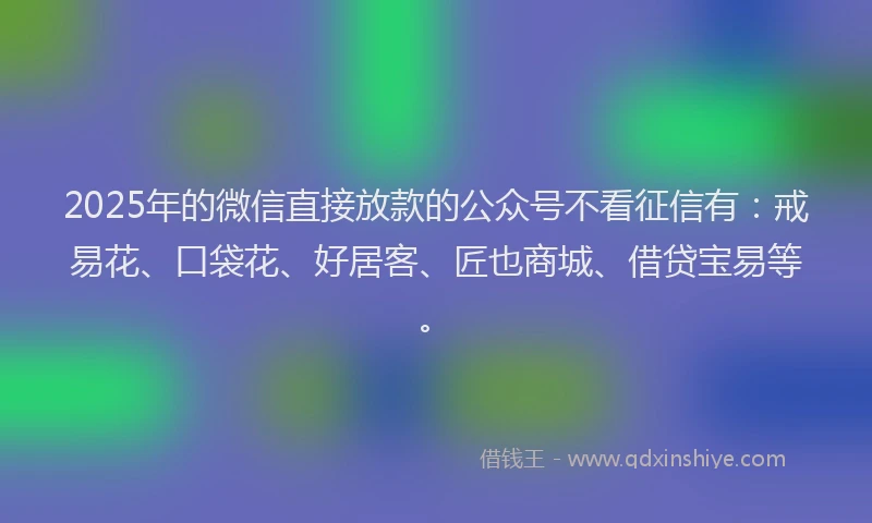 2025年的微信直接放款的公众号不看征信有：戒易花、口袋花、好居客、匠也商城、借贷宝易等。