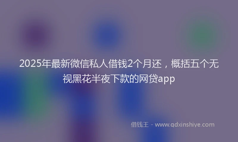 2025年最新微信私人借钱2个月还，概括五个无视黑花半夜下款的网贷app