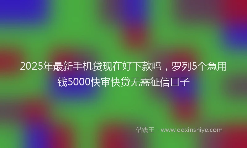 2025年最新手机贷现在好下款吗，罗列5个急用钱5000快审快贷无需征信口子