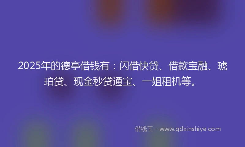 2025年的德亭借钱有：闪借快贷、借款宝融、琥珀贷、现金秒贷通宝、一姐租机等。