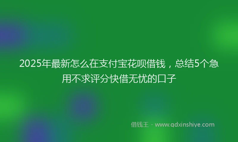 2025年最新怎么在支付宝花呗借钱，总结5个急用不求评分快借无忧的口子