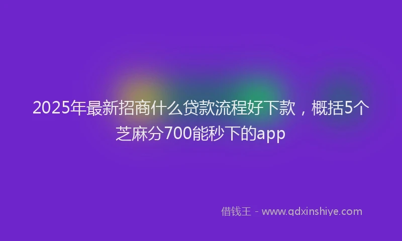 2025年最新招商什么贷款流程好下款，概括5个芝麻分700能秒下的app