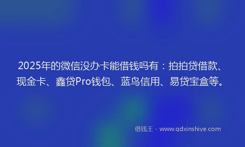 2025年的微信没办卡能借钱吗有：拍拍贷借款、现金卡、鑫贷Pro钱包、蓝鸟信用、易贷宝盒等。