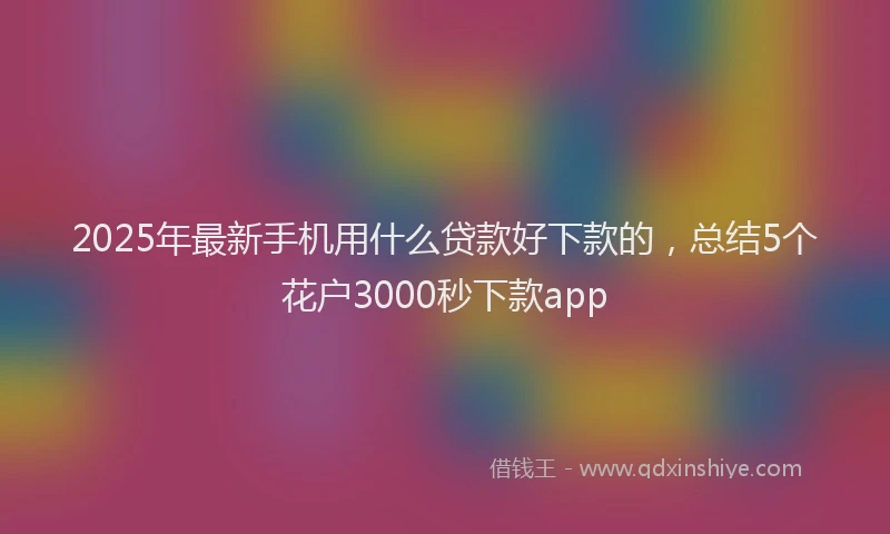 2025年最新手机用什么贷款好下款的，总结5个花户3000秒下款app