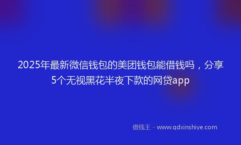 2025年最新微信钱包的美团钱包能借钱吗，分享5个无视黑花半夜下款的网贷app