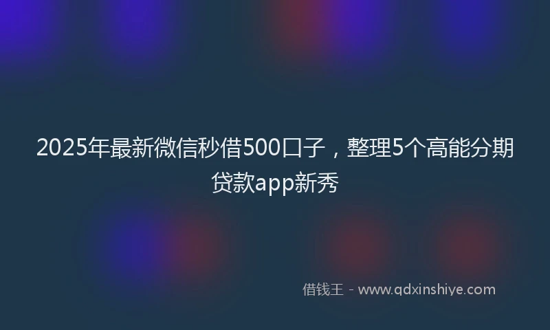 2025年最新微信秒借500口子，整理5个高能分期贷款app新秀