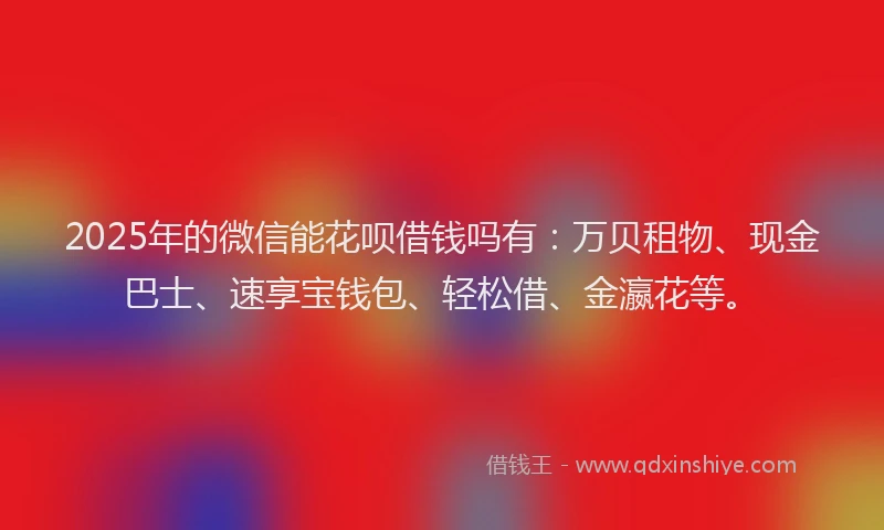 2025年的微信能花呗借钱吗有：万贝租物、现金巴士、速享宝钱包、轻松借、金瀛花等。