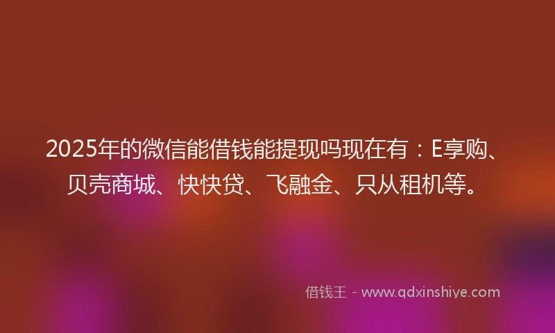 2025年的微信能借钱能提现吗现在有：E享购、贝壳商城、快快贷、飞融金、只从租机等。