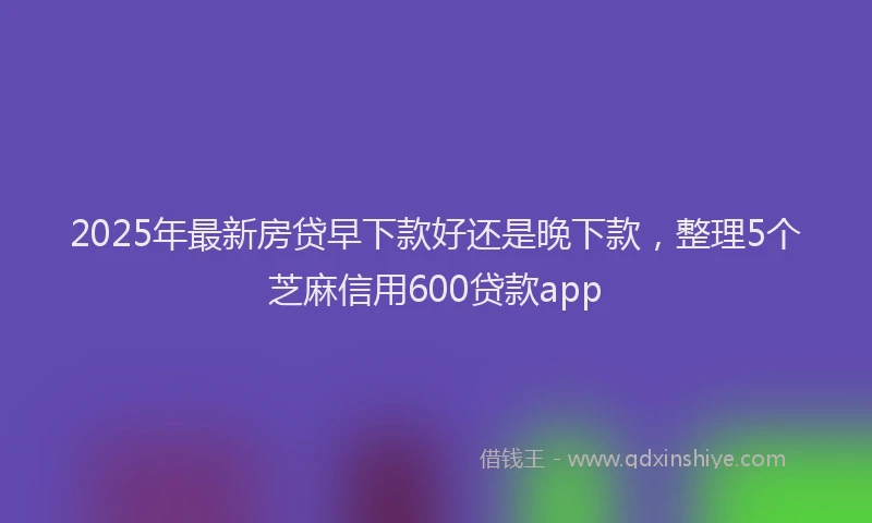 2025年最新房贷早下款好还是晚下款，整理5个芝麻信用600贷款app