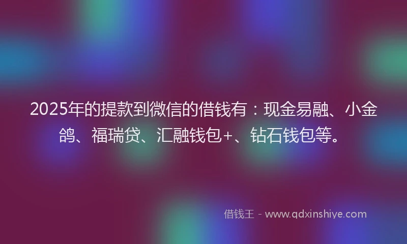 2025年的提款到微信的借钱有：现金易融、小金鸽、福瑞贷、汇融钱包+、钻石钱包等。