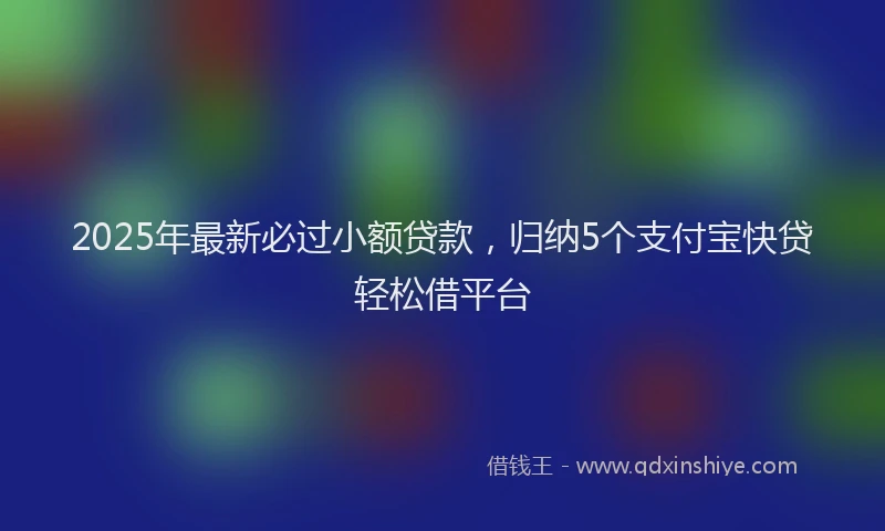 2025年最新必过小额贷款，归纳5个支付宝快贷轻松借平台