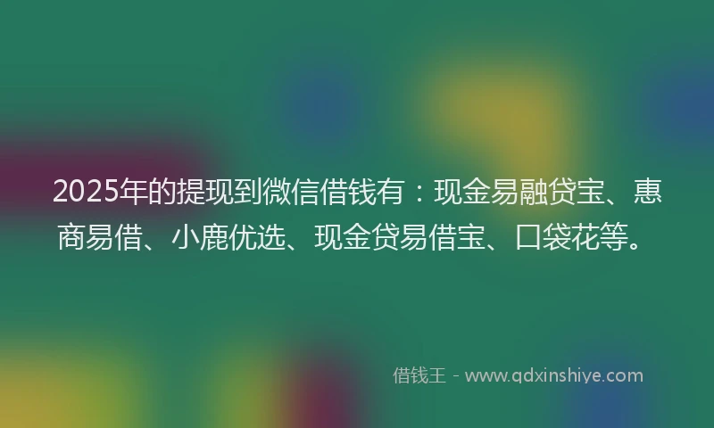 2025年的提现到微信借钱有：现金易融贷宝、惠商易借、小鹿优选、现金贷易借宝、口袋花等。