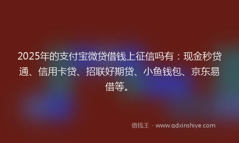 2025年的支付宝微贷借钱上征信吗有：现金秒贷通、信用卡贷、招联好期贷、小鱼钱包、京东易借等。
