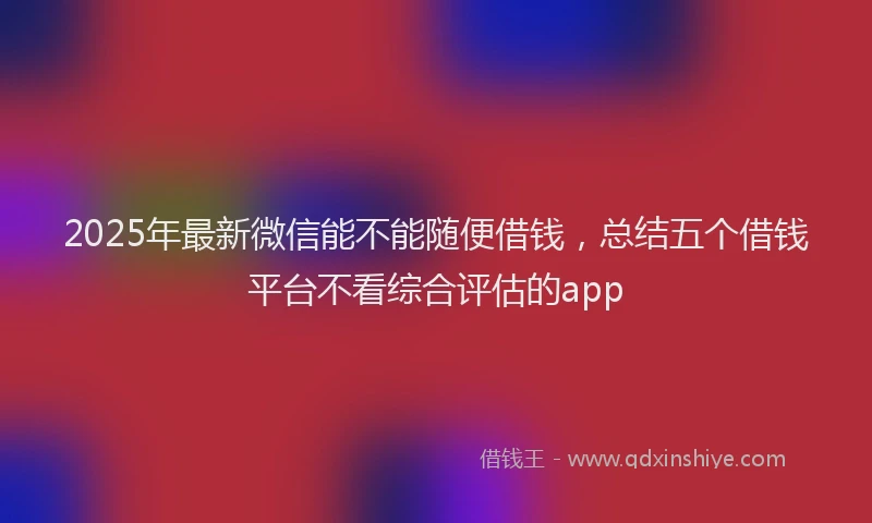 2025年最新微信能不能随便借钱，总结五个借钱平台不看综合评估的app