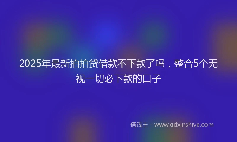 2025年最新拍拍贷借款不下款了吗，整合5个无视一切必下款的口子