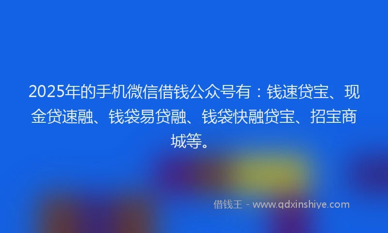 2025年的手机微信借钱公众号有：钱速贷宝、现金贷速融、钱袋易贷融、钱袋快融贷宝、招宝商城等。